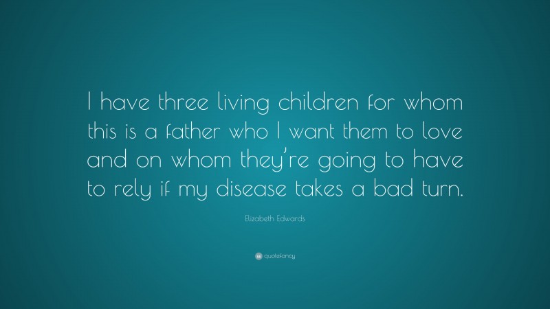 Elizabeth Edwards Quote: “I have three living children for whom this is a father who I want them to love and on whom they’re going to have to rely if my disease takes a bad turn.”