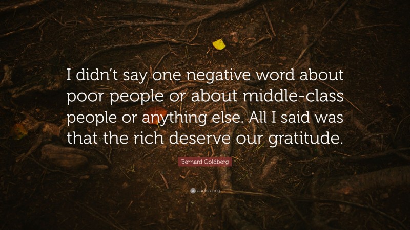 Bernard Goldberg Quote: “I didn’t say one negative word about poor people or about middle-class people or anything else. All I said was that the rich deserve our gratitude.”
