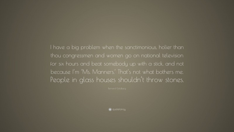 Bernard Goldberg Quote: “I have a big problem when the sanctimonious, holier than thou congressmen and women go on national television for six hours and beat somebody up with a stick, and not because I’m ‘Ms. Manners.’ That’s not what bothers me. People in glass houses shouldn’t throw stones.”