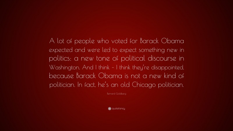 Bernard Goldberg Quote: “A lot of people who voted for Barack Obama expected and were led to expect something new in politics: a new tone of political discourse in Washington. And I think – I think they’re disappointed, because Barack Obama is not a new kind of politician. In fact, he’s an old Chicago politician.”
