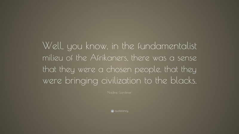 Nadine Gordimer Quote: “Well, you know, in the fundamentalist milieu of the Afrikaners, there was a sense that they were a chosen people, that they were bringing civilization to the blacks.”
