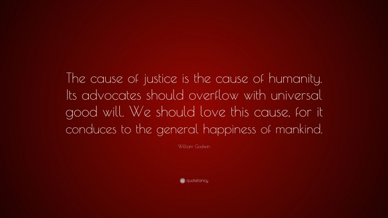 William Godwin Quote: “The cause of justice is the cause of humanity. Its advocates should overflow with universal good will. We should love this cause, for it conduces to the general happiness of mankind.”