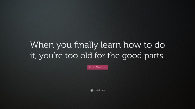 Ruth Gordon Quote: “When you finally learn how to do it, you’re too old for the good parts.”