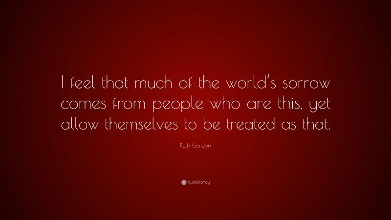 Ruth Gordon Quote: “I feel that much of the world’s sorrow comes from people who are this, yet allow themselves to be treated as that.”