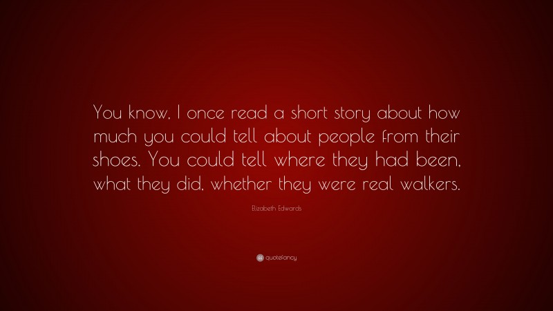 Elizabeth Edwards Quote: “You know, I once read a short story about how much you could tell about people from their shoes. You could tell where they had been, what they did, whether they were real walkers.”