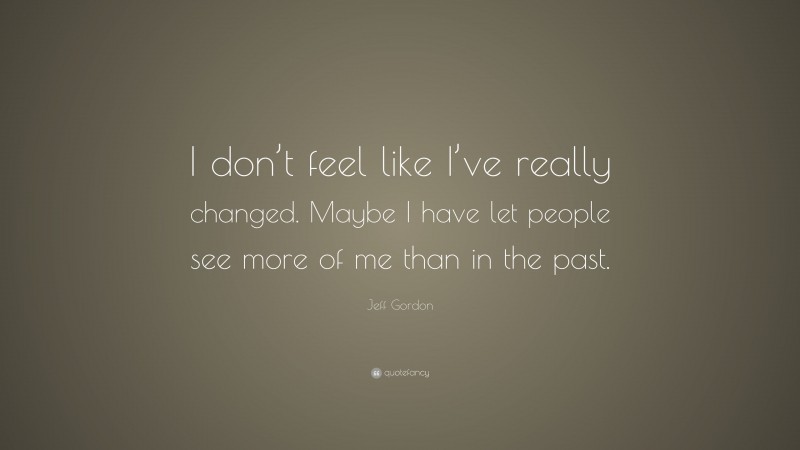 Jeff Gordon Quote: “I don’t feel like I’ve really changed. Maybe I have let people see more of me than in the past.”