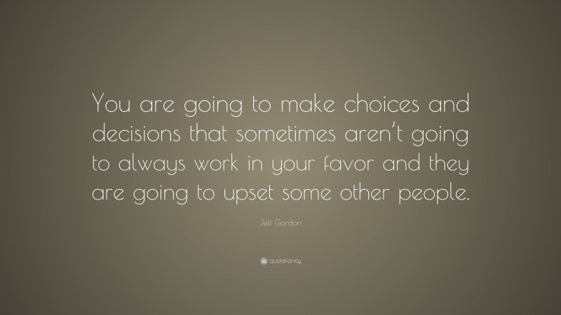 Jeff Gordon Quote: “You are going to make choices and decisions that sometimes aren’t going to always work in your favor and they are going to upset some other people.”