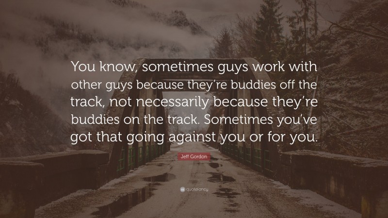 Jeff Gordon Quote: “You know, sometimes guys work with other guys because they’re buddies off the track, not necessarily because they’re buddies on the track. Sometimes you’ve got that going against you or for you.”