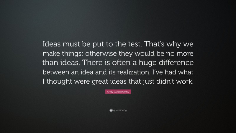 Andy Goldsworthy Quote: “Ideas must be put to the test. That’s why we make things; otherwise they would be no more than ideas. There is often a huge difference between an idea and its realization. I’ve had what I thought were great ideas that just didn’t work.”