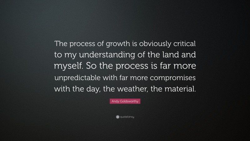 Andy Goldsworthy Quote: “The process of growth is obviously critical to my understanding of the land and myself. So the process is far more unpredictable with far more compromises with the day, the weather, the material.”
