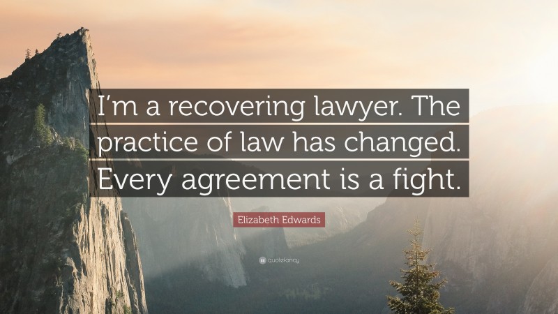 Elizabeth Edwards Quote: “I’m a recovering lawyer. The practice of law has changed. Every agreement is a fight.”