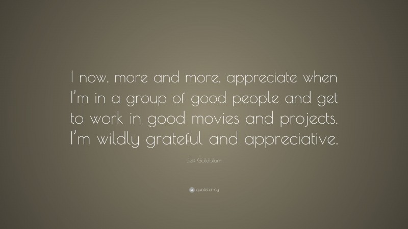 Jeff Goldblum Quote: “I now, more and more, appreciate when I’m in a group of good people and get to work in good movies and projects. I’m wildly grateful and appreciative.”