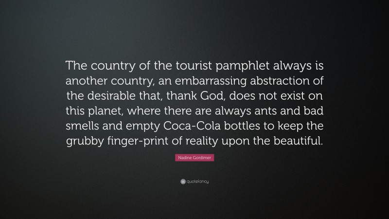 Nadine Gordimer Quote: “The country of the tourist pamphlet always is another country, an embarrassing abstraction of the desirable that, thank God, does not exist on this planet, where there are always ants and bad smells and empty Coca-Cola bottles to keep the grubby finger-print of reality upon the beautiful.”
