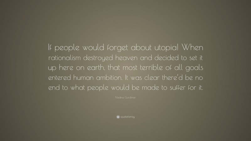 Nadine Gordimer Quote: “If people would forget about utopia! When rationalism destroyed heaven and decided to set it up here on earth, that most terrible of all goals entered human ambition. It was clear there’d be no end to what people would be made to suffer for it.”
