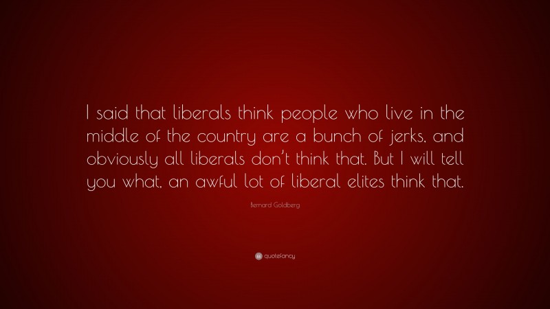 Bernard Goldberg Quote: “I said that liberals think people who live in the middle of the country are a bunch of jerks, and obviously all liberals don’t think that. But I will tell you what, an awful lot of liberal elites think that.”