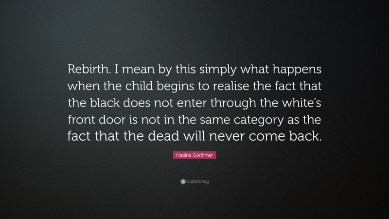 Nadine Gordimer Quote: “Rebirth. I mean by this simply what happens when the child begins to realise the fact that the black does not enter through the white’s front door is not in the same category as the fact that the dead will never come back.”