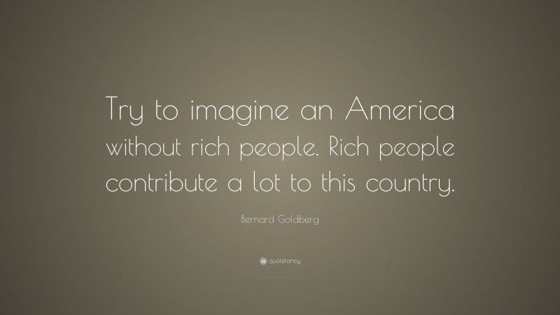 Bernard Goldberg Quote: “Try to imagine an America without rich people. Rich people contribute a lot to this country.”
