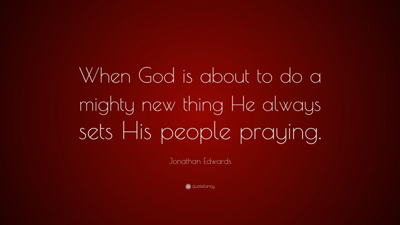 Jonathan Edwards Quote: “When God is about to do a mighty new thing He always sets His people praying.”
