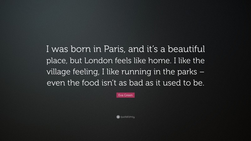 Eva Green Quote: “I was born in Paris, and it’s a beautiful place, but London feels like home. I like the village feeling, I like running in the parks – even the food isn’t as bad as it used to be.”
