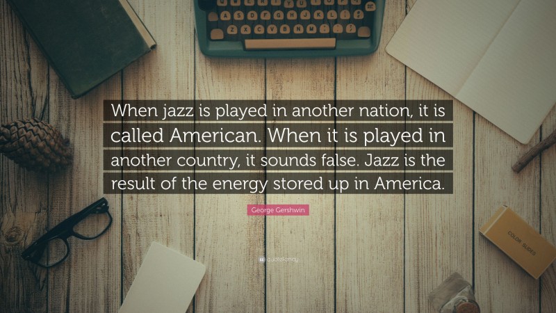 George Gershwin Quote: “When jazz is played in another nation, it is called American. When it is played in another country, it sounds false. Jazz is the result of the energy stored up in America.”