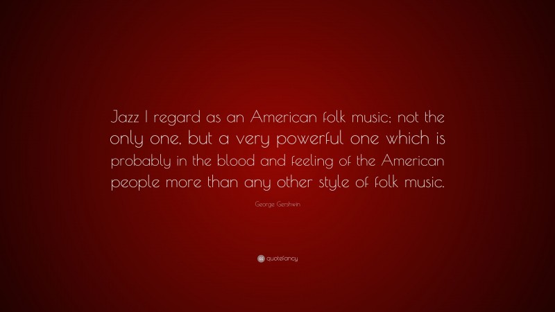 George Gershwin Quote: “Jazz I regard as an American folk music; not the only one, but a very powerful one which is probably in the blood and feeling of the American people more than any other style of folk music.”