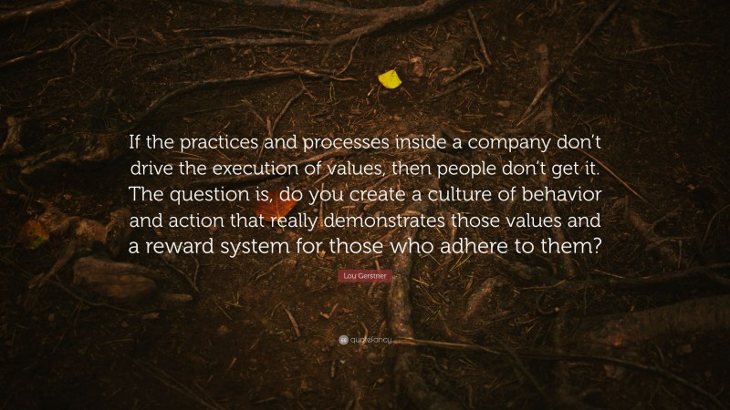 Lou Gerstner Quote: “If the practices and processes inside a company don’t drive the execution of values, then people don’t get it. The question is, do you create a culture of behavior and action that really demonstrates those values and a reward system for those who adhere to them?”