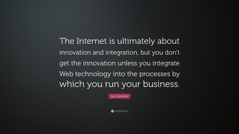 Lou Gerstner Quote: “The Internet is ultimately about innovation and integration, but you don’t get the innovation unless you integrate Web technology into the processes by which you run your business.”