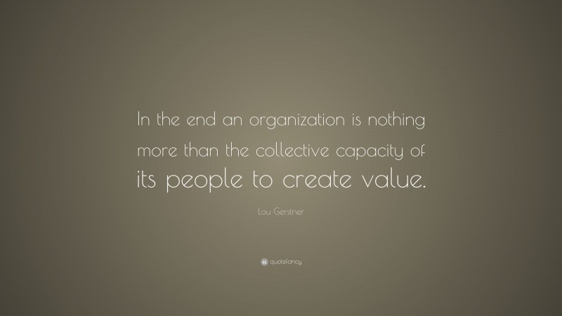 Lou Gerstner Quote: “In the end an organization is nothing more than the collective capacity of its people to create value.”