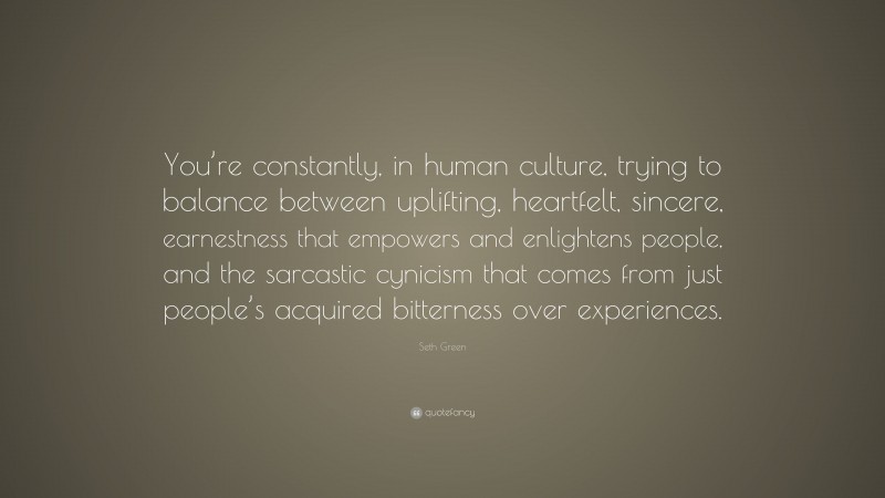 Seth Green Quote: “You’re constantly, in human culture, trying to balance between uplifting, heartfelt, sincere, earnestness that empowers and enlightens people, and the sarcastic cynicism that comes from just people’s acquired bitterness over experiences.”