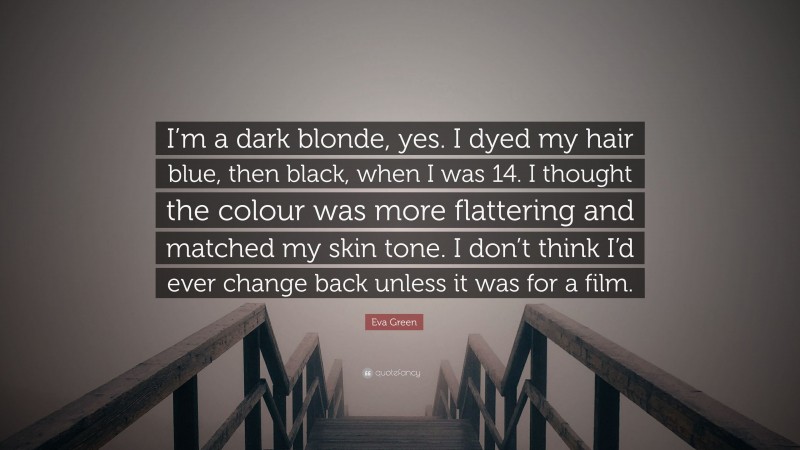 Eva Green Quote: “I’m a dark blonde, yes. I dyed my hair blue, then black, when I was 14. I thought the colour was more flattering and matched my skin tone. I don’t think I’d ever change back unless it was for a film.”