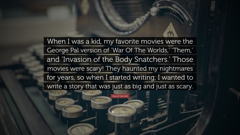 David Gerrold Quote: “When I was a kid, my favorite movies were the George Pal version of ‘War Of The Worlds,’ ‘Them,’ and ‘Invasion of the Body Snatchers.’ Those movies were scary! They haunted my nightmares for years, so when I started writing, I wanted to write a story that was just as big and just as scary.”