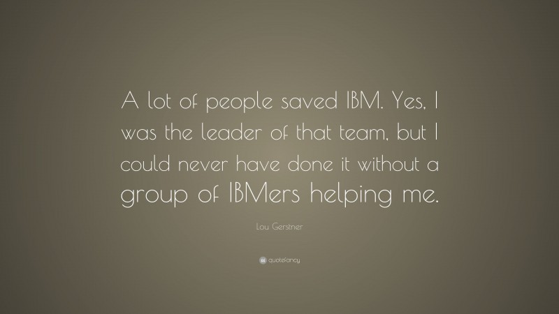 Lou Gerstner Quote: “A lot of people saved IBM. Yes, I was the leader of that team, but I could never have done it without a group of IBMers helping me.”