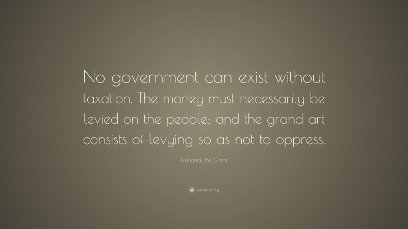 Frederick the Great Quote: “No government can exist without taxation. The money must necessarily be levied on the people; and the grand art consists of levying so as not to oppress.”