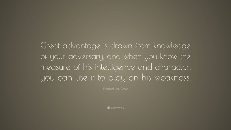 Frederick the Great Quote: “Great advantage is drawn from knowledge of your adversary, and when you know the measure of his intelligence and character, you can use it to play on his weakness.”