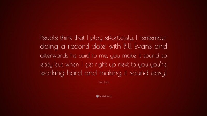 Stan Getz Quote: “People think that I play effortlessly. I remember doing a record date with Bill Evans and afterwards he said to me, you make it sound so easy but when I get right up next to you you’re working hard and making it sound easy!”