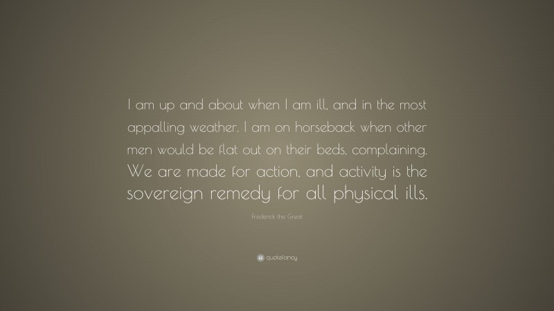 Frederick the Great Quote: “I am up and about when I am ill, and in the most appalling weather. I am on horseback when other men would be flat out on their beds, complaining. We are made for action, and activity is the sovereign remedy for all physical ills.”