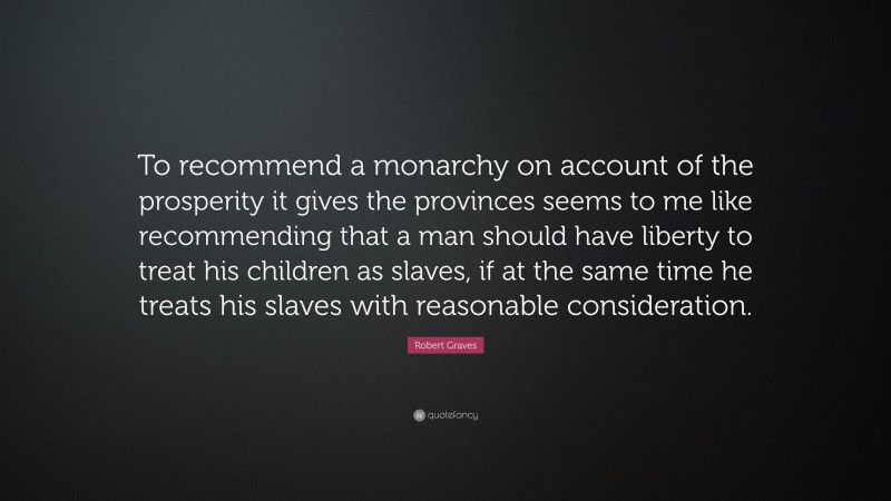 Robert Graves Quote: “To recommend a monarchy on account of the prosperity it gives the provinces seems to me like recommending that a man should have liberty to treat his children as slaves, if at the same time he treats his slaves with reasonable consideration.”