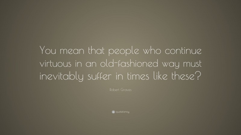 Robert Graves Quote: “You mean that people who continue virtuous in an old-fashioned way must inevitably suffer in times like these?”