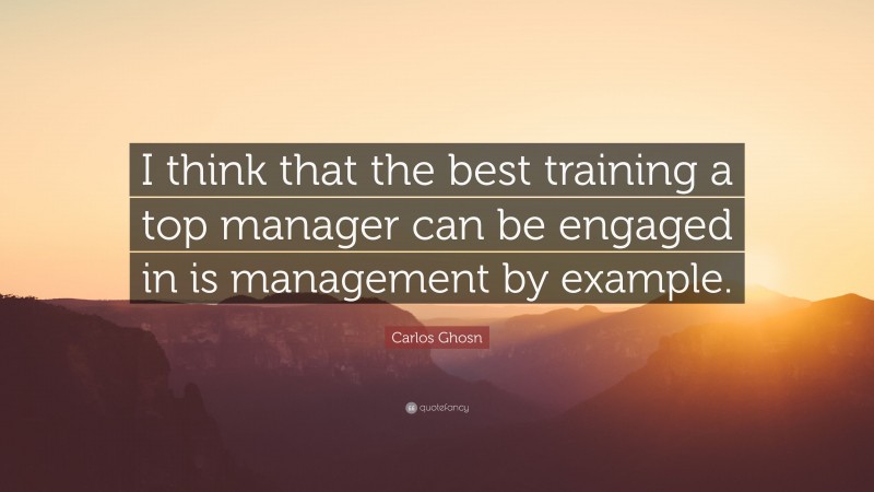 Carlos Ghosn Quote: “I think that the best training a top manager can be engaged in is management by example.”