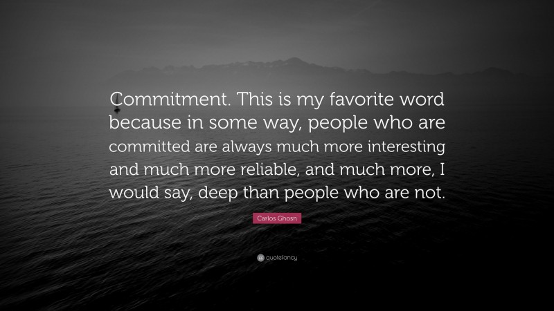 Carlos Ghosn Quote: “Commitment. This is my favorite word because in some way, people who are committed are always much more interesting and much more reliable, and much more, I would say, deep than people who are not.”