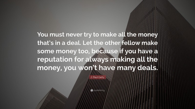J. Paul Getty Quote: “You must never try to make all the money that’s in a deal. Let the other fellow make some money too, because if you have a reputation for always making all the money, you won’t have many deals.”