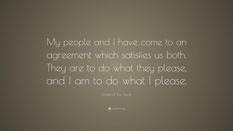 Frederick the Great Quote: “My people and I have come to an agreement which satisfies us both. They are to do what they please, and I am to do what I please.”