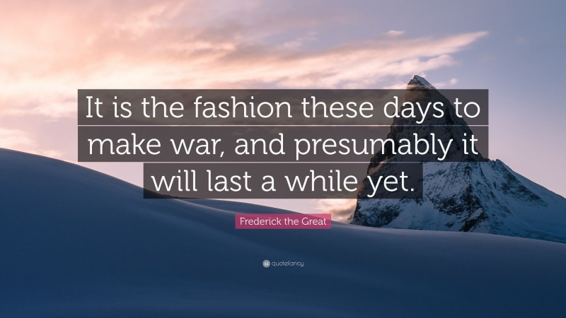 Frederick the Great Quote: “It is the fashion these days to make war, and presumably it will last a while yet.”
