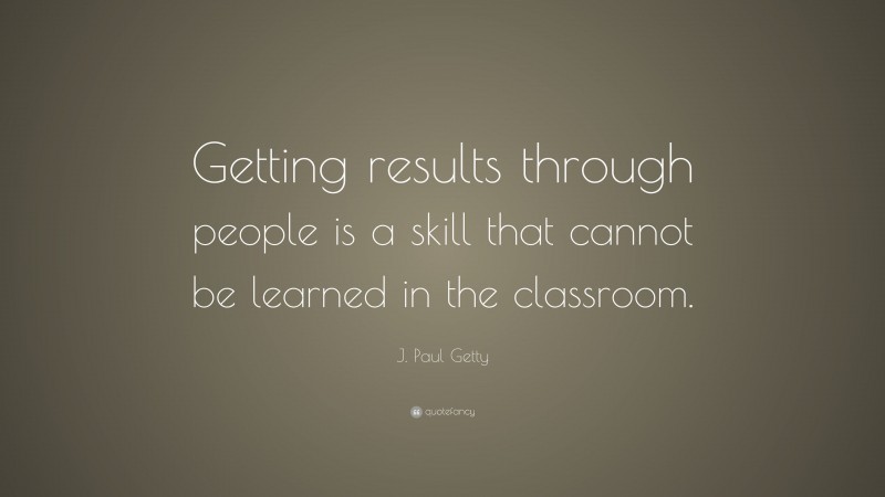 J. Paul Getty Quote: “Getting results through people is a skill that cannot be learned in the classroom.”