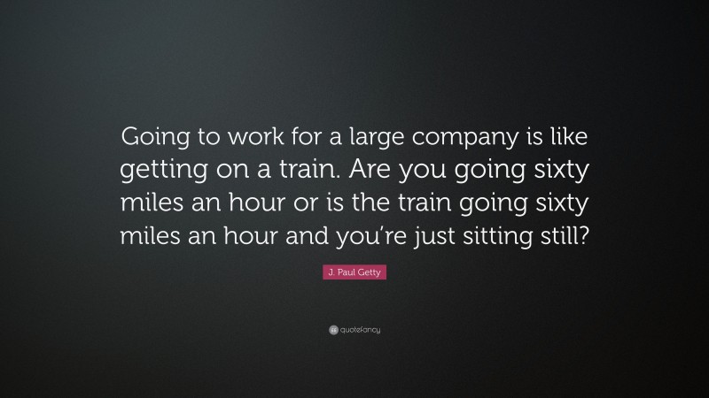 J. Paul Getty Quote: “Going to work for a large company is like getting on a train. Are you going sixty miles an hour or is the train going sixty miles an hour and you’re just sitting still?”