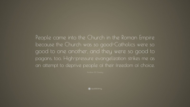 Andrew M. Greeley Quote: “People came into the Church in the Roman Empire because the Church was so good-Catholics were so good to one another, and they were so good to pagans, too. High-pressure evangelization strikes me as an attempt to deprive people of their freedom of choice.”