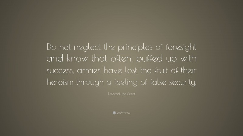 Frederick the Great Quote: “Do not neglect the principles of foresight and know that often, puffed up with success, armies have lost the fruit of their heroism through a feeling of false security.”