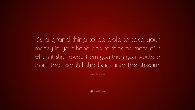 Lady Gregory Quote: “It’s a grand thing to be able to take your money in your hand and to think no more of it when it slips away from you than you would a trout that would slip back into the stream.”
