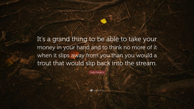 Lady Gregory Quote: “It’s a grand thing to be able to take your money in your hand and to think no more of it when it slips away from you than you would a trout that would slip back into the stream.”