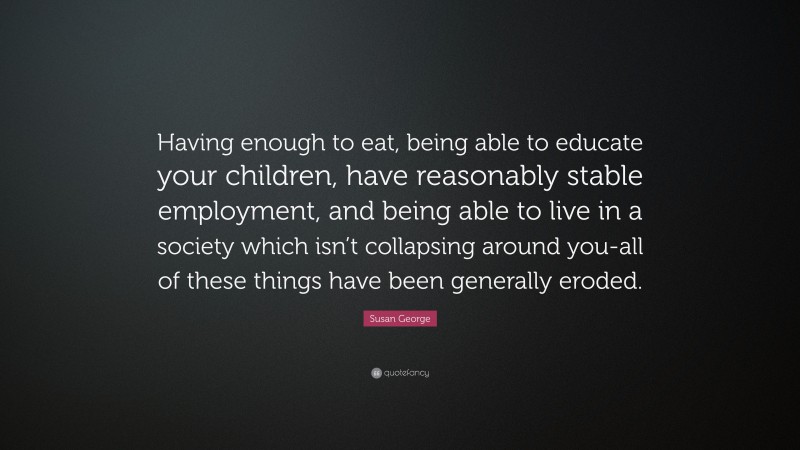 Susan George Quote: “Having enough to eat, being able to educate your children, have reasonably stable employment, and being able to live in a society which isn’t collapsing around you-all of these things have been generally eroded.”
